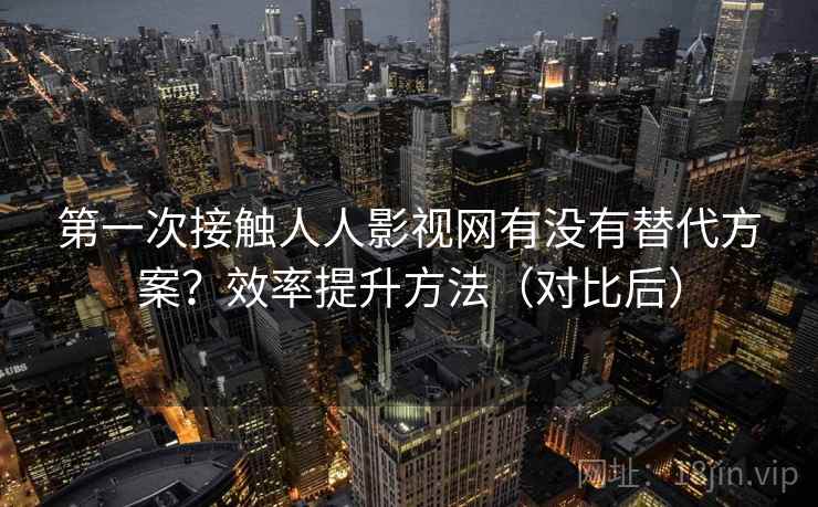 第一次接触人人影视网有没有替代方案？效率提升方法（对比后）