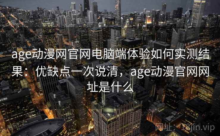 age动漫网官网电脑端体验如何实测结果：优缺点一次说清，age动漫官网网址是什么