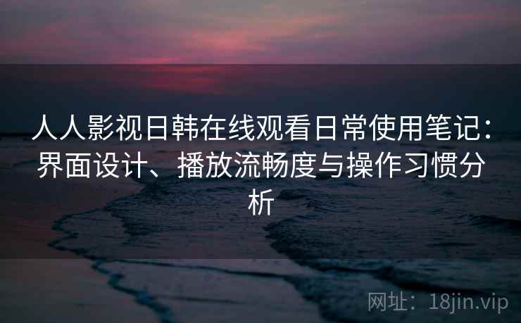 人人影视日韩在线观看日常使用笔记：界面设计、播放流畅度与操作习惯分析