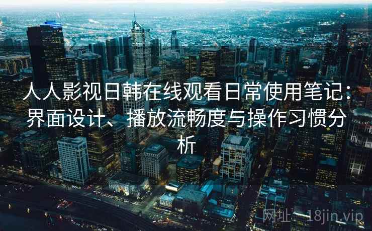 人人影视日韩在线观看日常使用笔记：界面设计、播放流畅度与操作习惯分析