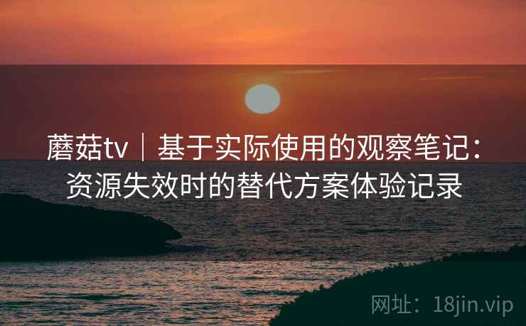 蘑菇tv｜基于实际使用的观察笔记：资源失效时的替代方案体验记录