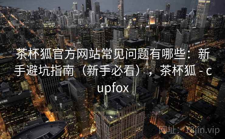 茶杯狐官方网站常见问题有哪些:新手避坑指南(新手必看),茶杯狐 - cupfox 茶杯狐官方网站常见问题有哪些:新手避坑指南(新手必看),茶杯狐 - cupfox