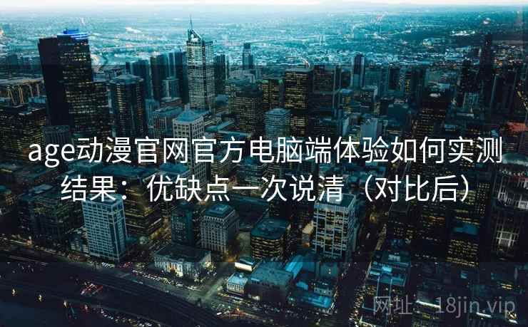 age动漫官网官方电脑端体验如何实测结果：优缺点一次说清（对比后）