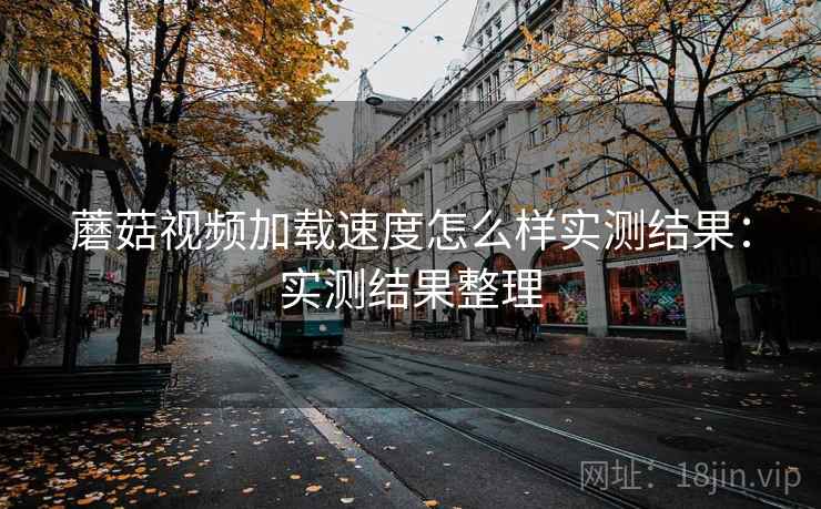蘑菇视频加载速度怎么样实测结果：实测结果整理