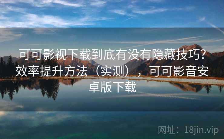 可可影视下载到底有没有隐藏技巧？效率提升方法（实测），可可影音安卓版下载
