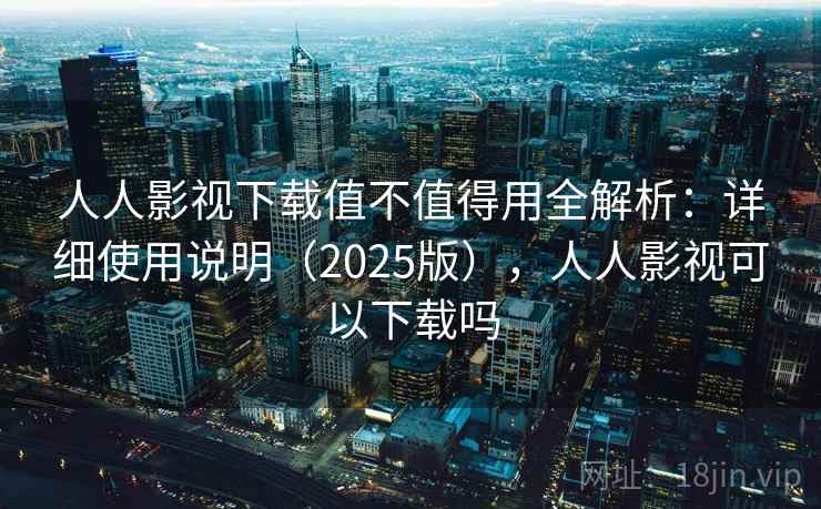 人人影视下载值不值得用全解析:详细使用说明(2025版),人人影视可以下载吗 人人影视下载值不值得用全解析:详细使用说明(2025版),人人影视可以下载吗