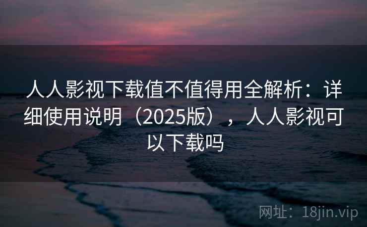 人人影视下载值不值得用全解析:详细使用说明(2025版),人人影视可以下载吗 人人影视下载值不值得用全解析:详细使用说明(2025版),人人影视可以下载吗