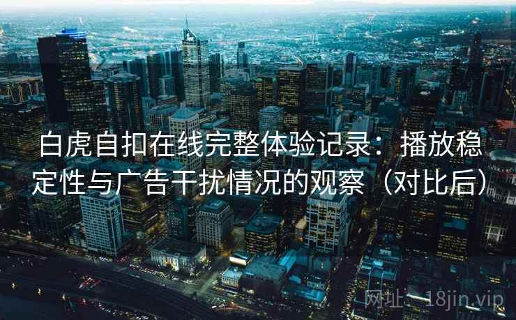 白虎自扣在线完整体验记录：播放稳定性与广告干扰情况的观察（对比后）