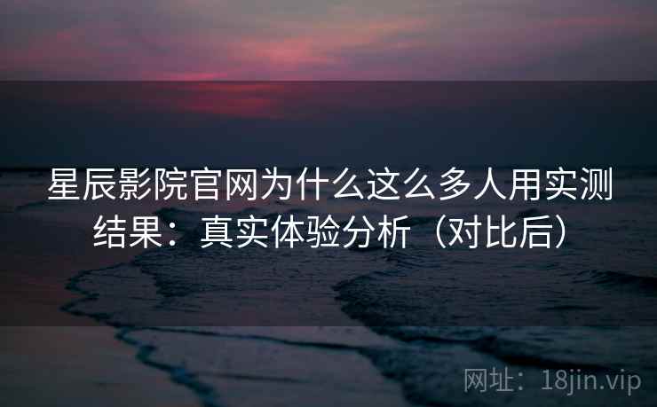 星辰影院官网为什么这么多人用实测结果：真实体验分析（对比后）