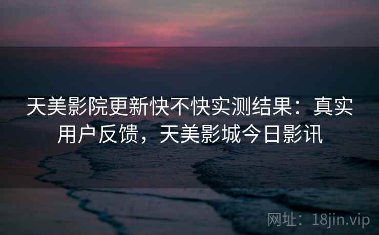 天美影院更新快不快实测结果：真实用户反馈，天美影城今日影讯