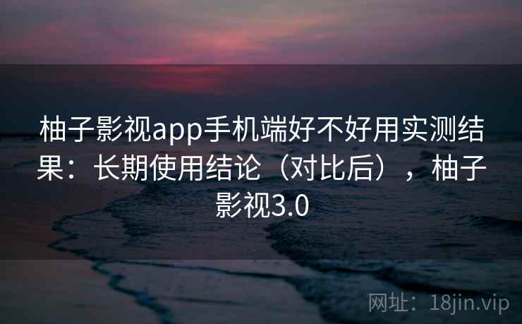 柚子影视app手机端好不好用实测结果：长期使用结论（对比后），柚子影视3.0
