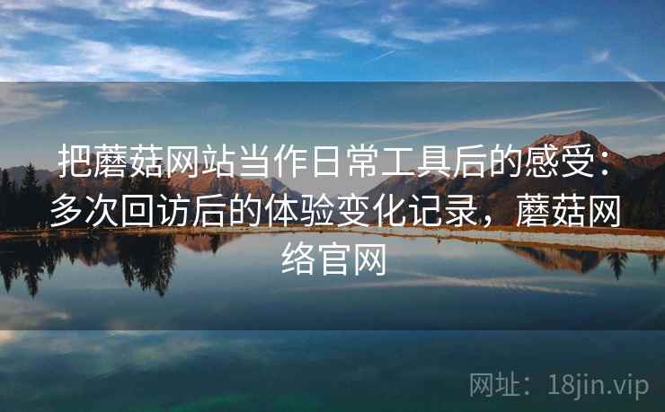 把蘑菇网站当作日常工具后的感受：多次回访后的体验变化记录，蘑菇网络官网