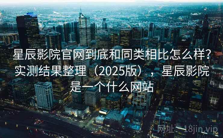 星辰影院官网到底和同类相比怎么样?实测结果整理(2025版),星辰影院是一个什么网站 星辰影院官网到底和同类相比怎么样?实测结果整理(2025版),星辰影院是一个什么网站