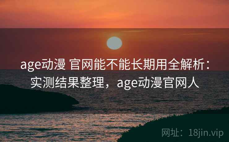 age动漫 官网能不能长期用全解析：实测结果整理，age动漫官网人