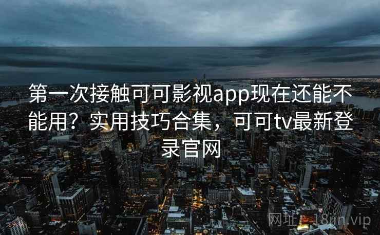 第一次接触可可影视app现在还能不能用？实用技巧合集，可可tv最新登录官网