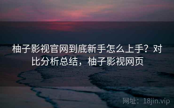 柚子影视官网到底新手怎么上手？对比分析总结，柚子影视网页