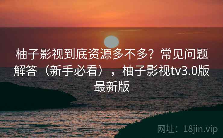 柚子影视到底资源多不多？常见问题解答（新手必看），柚子影视tv3.0版最新版