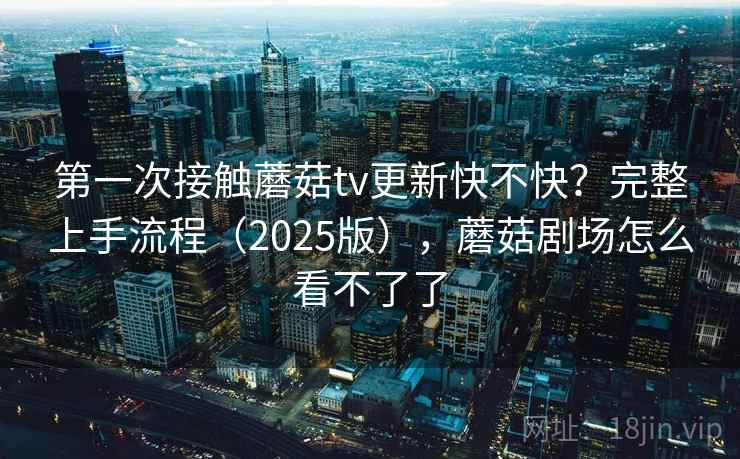 第一次接触蘑菇tv更新快不快?完整上手流程(2025版),蘑菇剧场怎么看不了了 第一次接触蘑菇tv更新快不快?完整上手流程(2025版),蘑菇剧场怎么看不了了