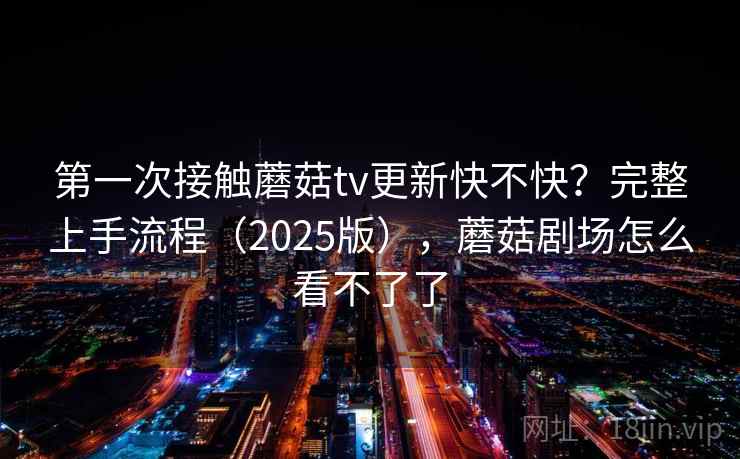 第一次接触蘑菇tv更新快不快?完整上手流程(2025版),蘑菇剧场怎么看不了了 第一次接触蘑菇tv更新快不快?完整上手流程(2025版),蘑菇剧场怎么看不了了