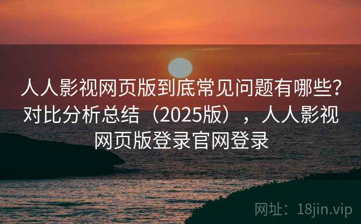 人人影视网页版到底常见问题有哪些？对比分析总结（2025版），人人影视网页版登录官网登录