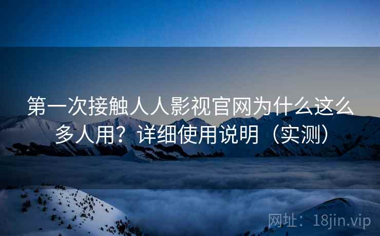 第一次接触人人影视官网为什么这么多人用？详细使用说明（实测）