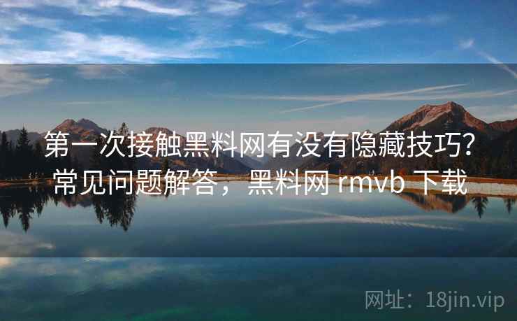 第一次接触黑料网有没有隐藏技巧？常见问题解答，黑料网 rmvb 下载