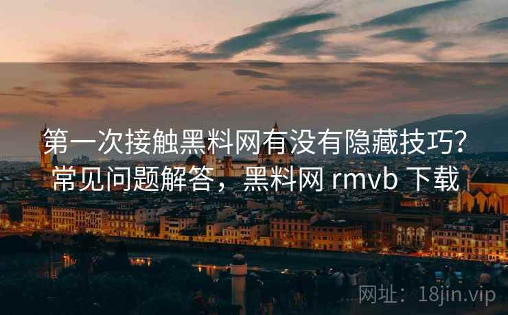 第一次接触黑料网有没有隐藏技巧？常见问题解答，黑料网 rmvb 下载