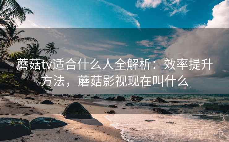 蘑菇tv适合什么人全解析：效率提升方法，蘑菇影视现在叫什么