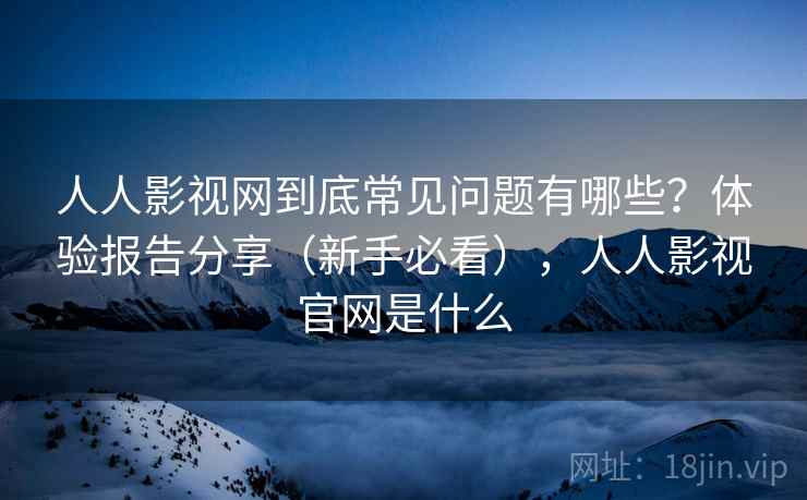人人影视网到底常见问题有哪些？体验报告分享（新手必看），人人影视官网是什么