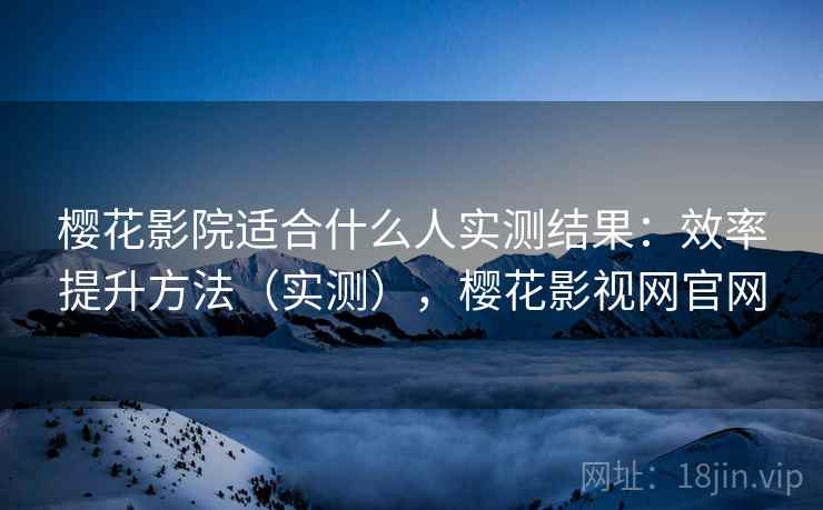 樱花影院适合什么人实测结果：效率提升方法（实测），樱花影视网官网