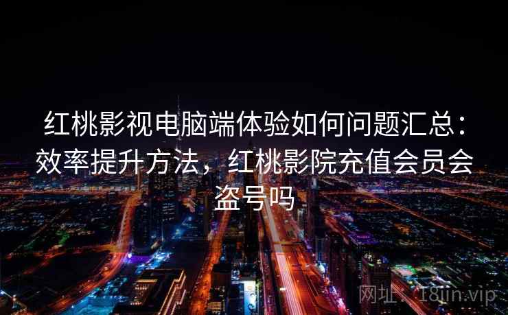 红桃影视电脑端体验如何问题汇总：效率提升方法，红桃影院充值会员会盗号吗