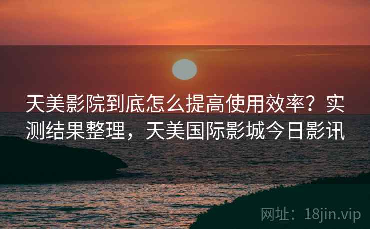天美影院到底怎么提高使用效率？实测结果整理，天美国际影城今日影讯