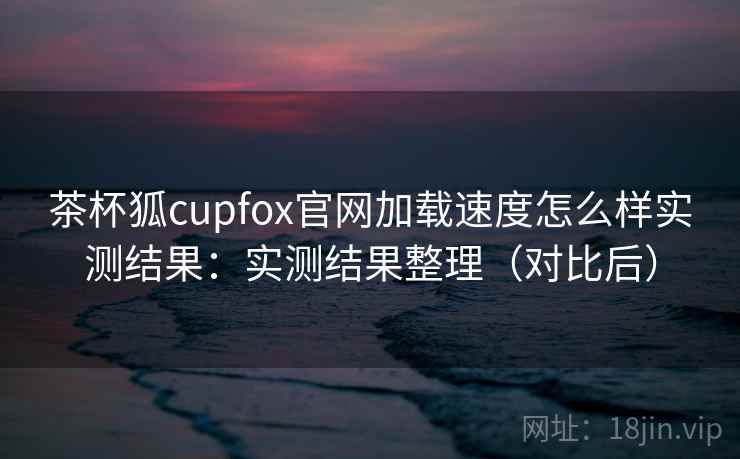 茶杯狐cupfox官网加载速度怎么样实测结果：实测结果整理（对比后）