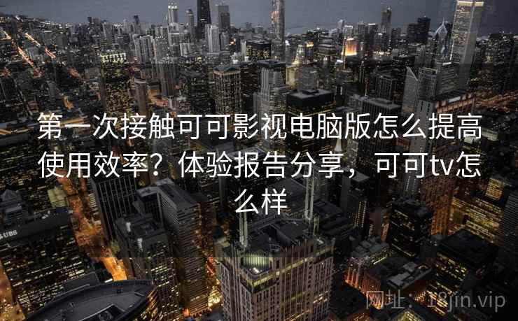 第一次接触可可影视电脑版怎么提高使用效率？体验报告分享，可可tv怎么样
