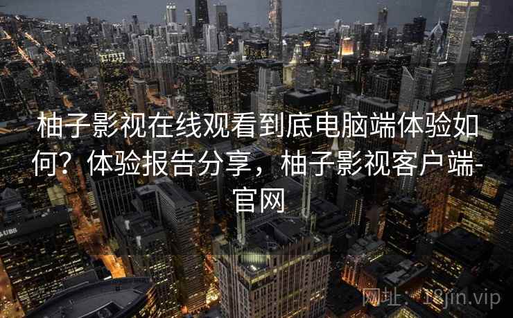 柚子影视在线观看到底电脑端体验如何？体验报告分享，柚子影视客户端-官网