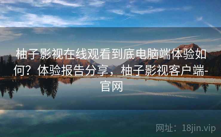 柚子影视在线观看到底电脑端体验如何？体验报告分享，柚子影视客户端-官网