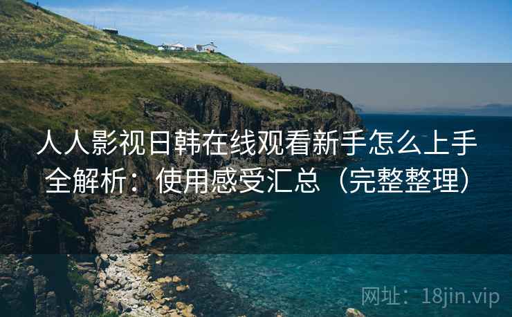 人人影视日韩在线观看新手怎么上手全解析：使用感受汇总（完整整理）