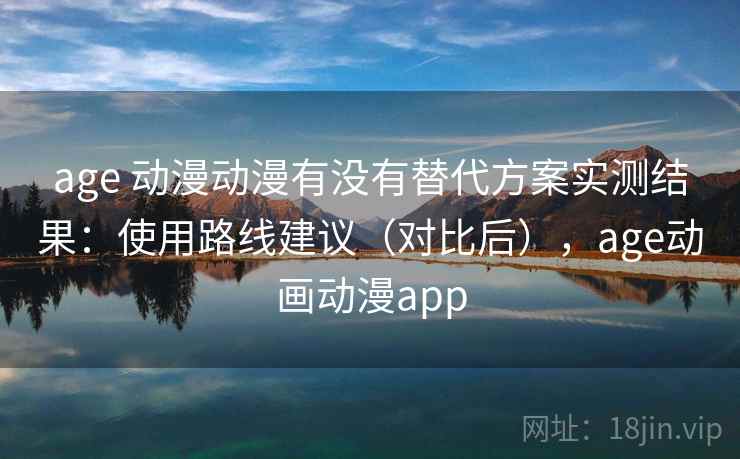 age 动漫动漫有没有替代方案实测结果：使用路线建议（对比后），age动画动漫app