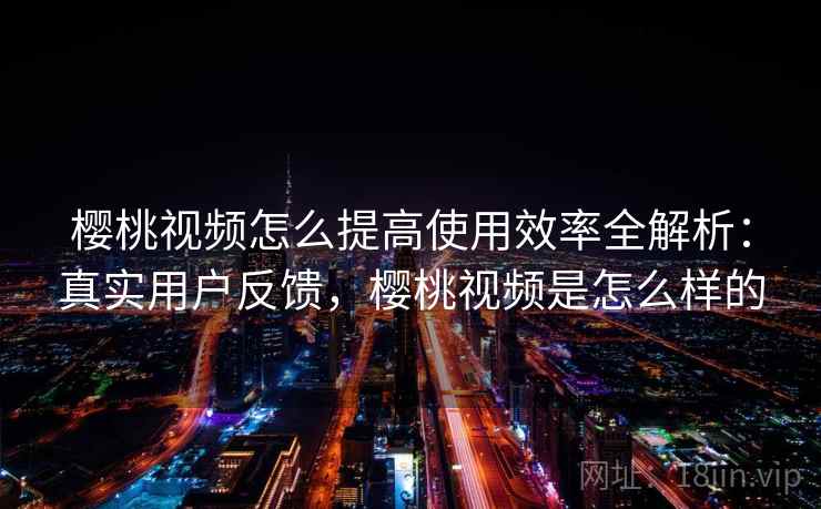 樱桃视频怎么提高使用效率全解析：真实用户反馈，樱桃视频是怎么样的
