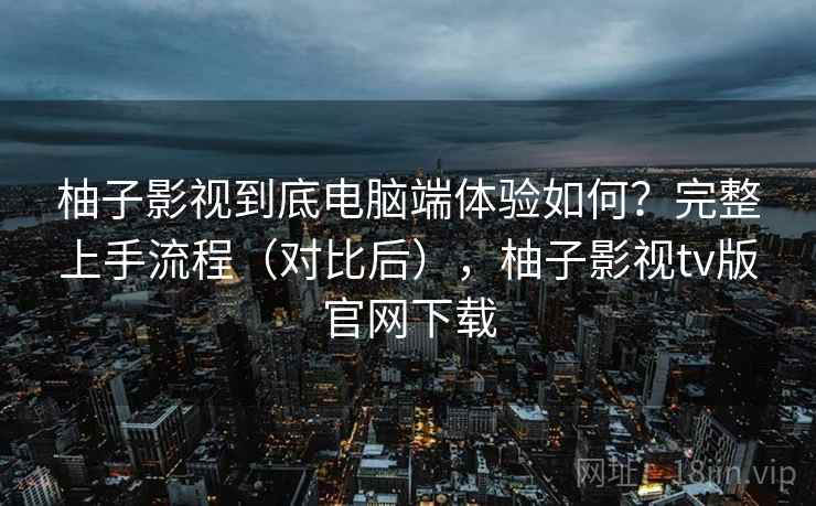 柚子影视到底电脑端体验如何？完整上手流程（对比后），柚子影视tv版官网下载