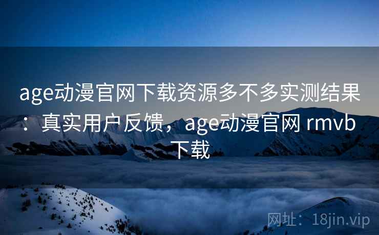 age动漫官网下载资源多不多实测结果：真实用户反馈，age动漫官网 rmvb 下载