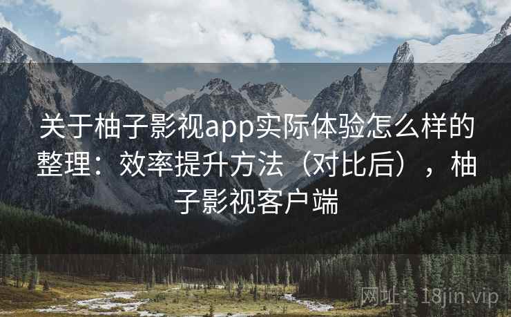 关于柚子影视app实际体验怎么样的整理：效率提升方法（对比后），柚子影视客户端