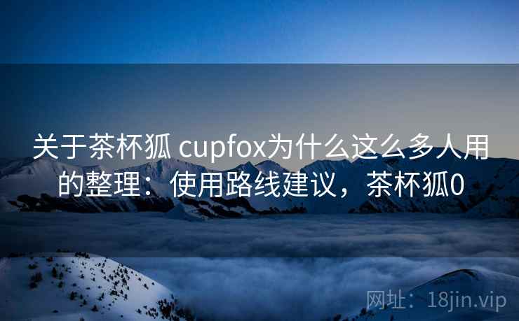 关于茶杯狐 cupfox为什么这么多人用的整理：使用路线建议，茶杯狐0