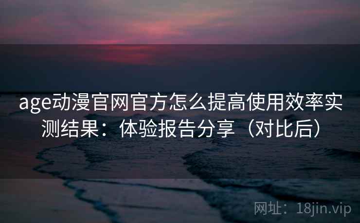age动漫官网官方怎么提高使用效率实测结果：体验报告分享（对比后）