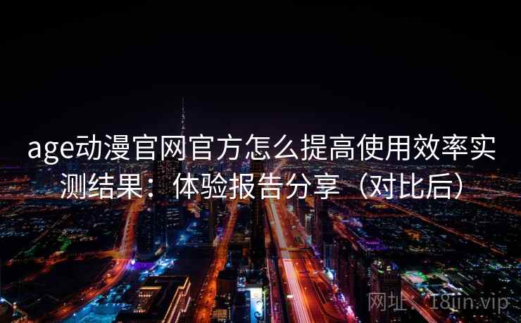 age动漫官网官方怎么提高使用效率实测结果：体验报告分享（对比后）