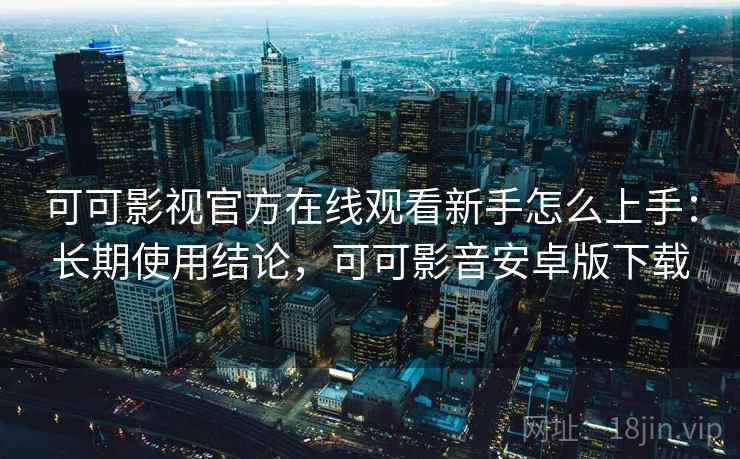 可可影视官方在线观看新手怎么上手：长期使用结论，可可影音安卓版下载