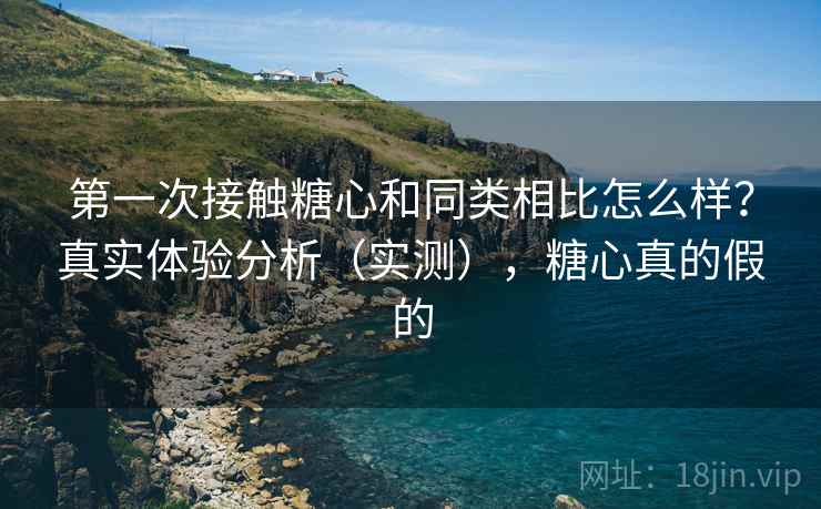 第一次接触糖心和同类相比怎么样?真实体验分析(实测),糖心真的假的 第一次接触糖心和同类相比怎么样?真实体验分析(实测),糖心真的假的
