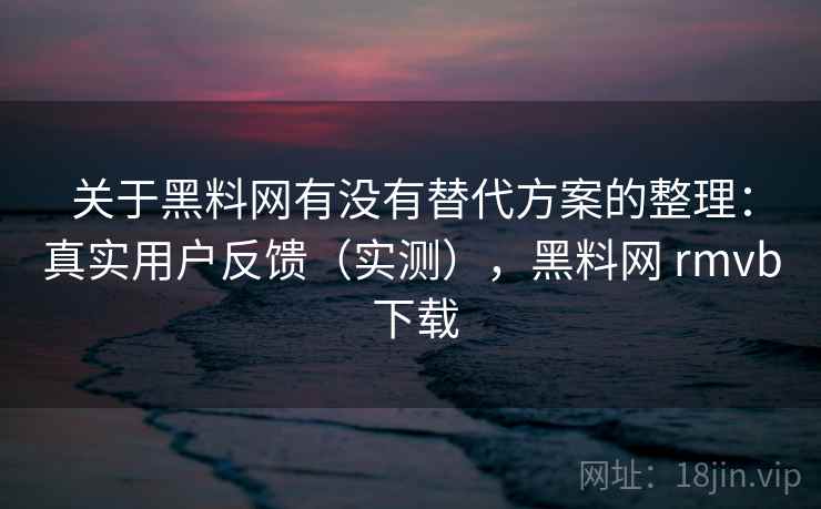 关于黑料网有没有替代方案的整理：真实用户反馈（实测），黑料网 rmvb 下载