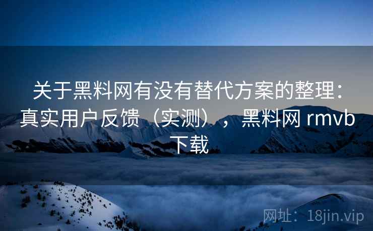 关于黑料网有没有替代方案的整理：真实用户反馈（实测），黑料网 rmvb 下载