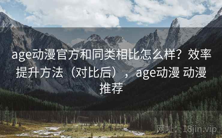 age动漫官方和同类相比怎么样？效率提升方法（对比后），age动漫 动漫推荐